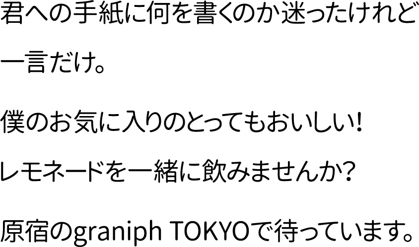 君への手紙に何を書くのか迷ったけれど一言だけ。僕のお気に入りのとってもおいしい!レモネードを一緒に飲みませんか?原宿のgraniph TOKYOで待っています。